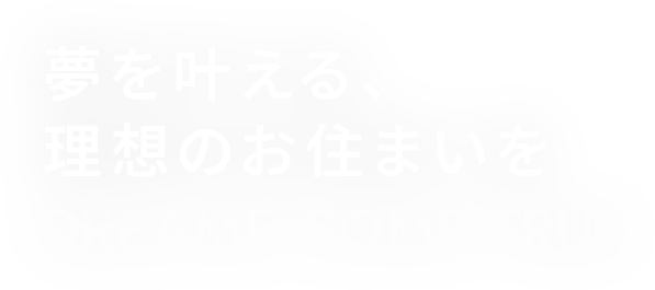 夢を叶える、理想のお住まいを DREAM COME TRUE